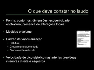  Forma, contornos, dimensões, ecogenicidade,
ecotextura, presença de alterações focais.
 Medidas e volume
 Padrão de vascularização
 Habitual
 Globalmente aumentada
 Globalmente reduzida
 Velocidade de pico sistólico nas artérias tireoideas
inferiores direita e esquerda
 