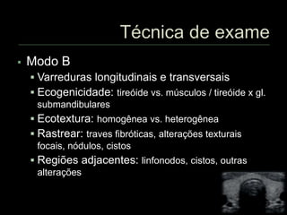  Modo B
 Varreduras longitudinais e transversais
 Ecogenicidade: tireóide vs. músculos / tireóide x gl.
submandibulares
 Ecotextura: homogênea vs. heterogênea
 Rastrear: traves fibróticas, alterações texturais
focais, nódulos, cistos
 Regiões adjacentes: linfonodos, cistos, outras
alterações
 
