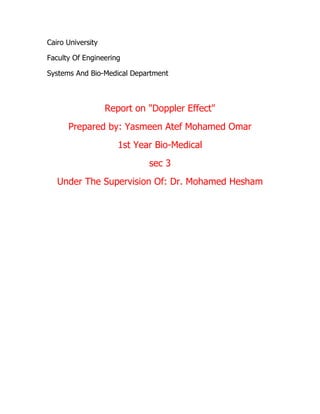 Cairo University
Faculty Of Engineering
Systems And Bio-Medical Department

Report on "Doppler Effect"
Prepared by: Yasmeen Atef Mohamed Omar
1st Year Bio-Medical
sec 3
Under The Supervision Of: Dr. Mohamed Hesham

 