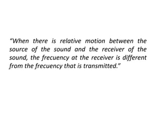 “When there is relative motion between the
source of the sound and the receiver of the
sound, the frecuency at the receiver is different
from the frecuency that is transmitted.”