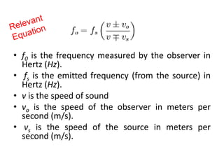 • f0 is the frequency measured by the observer in
Hertz (Hz).
• fs is the emitted frequency (from the source) in
Hertz (Hz).
• v is the speed of sound
• vo is the speed of the observer in meters per
second (m/s).
• vs is the speed of the source in meters per
second (m/s).