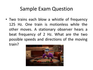 Sample Exam Question
• Two trains each blow a whistle of frequency
125 Hz. One train is motionless while the
other moves. A stationary observer hears a
beat frequency of 2 Hz. What are the two
possible speeds and directions of the moving
train?