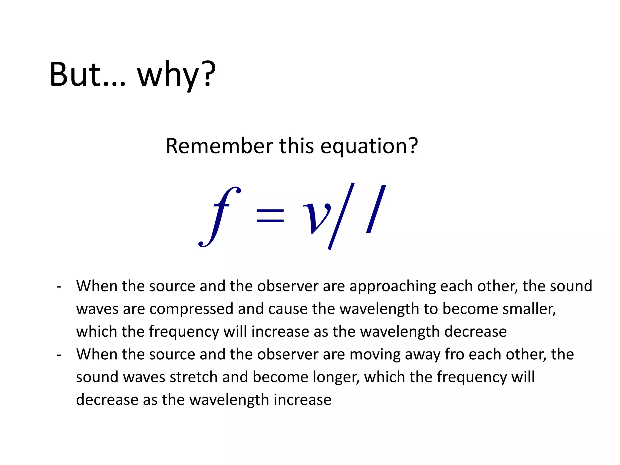 But… why?
f = v l
Remember this equation?
- When the source and the observer are approaching each other, the sound
waves are compressed and cause the wavelength to become smaller,
which the frequency will increase as the wavelength decrease
- When the source and the observer are moving away fro each other, the
sound waves stretch and become longer, which the frequency will
decrease as the wavelength increase