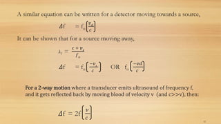 A similar equation can be written for a detector moving towards a source,
Δf = fo
𝑣 𝑑
𝑐
It can be shown that for a source moving away,
λ1 =
𝑐 + 𝒗 𝒔
𝑓 𝑜
Δf = fo
−𝑣 𝑠
𝑐
OR fo
−𝑣𝑑
𝑐
For a 2-way motion where a transducer emits ultrasound of frequency f,
and it gets reflected back by moving blood of velocity v (and c>>v), then:
Δf = 2f
𝑣
𝑐
12
 