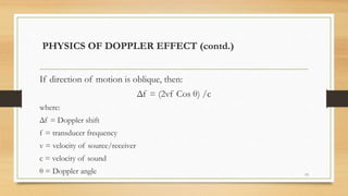 If direction of motion is oblique, then:
Δf = (2vf Cos θ) /c
where:
Δf = Doppler shift
f = transducer frequency
v = velocity of source/receiver
c = velocity of sound
θ = Doppler angle 13
PHYSICS OF DOPPLER EFFECT (contd.)
 