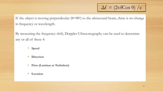 If the object is moving perpendicular (θ=90o) to the ultrasound beam, there is no change
in frequency or wavelength.
By measuring the frequency shift, Doppler Ultrasonography can be used to determine
any or all of these 4:
• Speed
• Direction
• Flow (Laminar or Turbulent)
• Location
15
Δf = (2vfCos θ) /c
 
