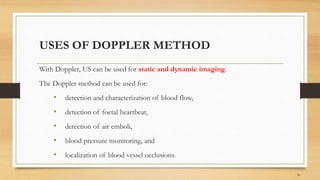 USES OF DOPPLER METHOD
With Doppler, US can be used for static and dynamic imaging.
The Doppler method can be used for:
• detection and characterization of blood flow,
• detection of foetal heartbeat,
• detection of air emboli,
• blood pressure monitoring, and
• localization of blood vessel occlusions.
16
 