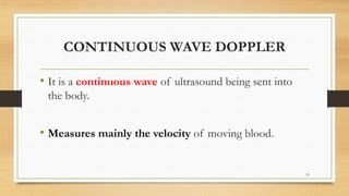 CONTINUOUS WAVE DOPPLER
• It is a continuous wave of ultrasound being sent into
the body.
• Measures mainly the velocity of moving blood.
19
 