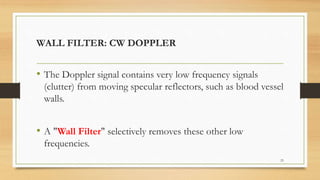 WALL FILTER: CW DOPPLER
• The Doppler signal contains very low frequency signals
(clutter) from moving specular reflectors, such as blood vessel
walls.
• A "Wall Filter" selectively removes these other low
frequencies.
23
 
