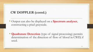 CW DOPPLER (contd.)
• Output can also be displayed on a Spectrum analyser,
constructing a pixel grayscale.
• Quadrature Detection (type of signal processing) permits
determination of the direction of flow of blood in CWD, if
used.
29
 