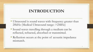 INTRODUCTION
• Ultrasound is sound waves with frequency greater than
20kHz (Medical Ultrasound range: >2MHz)
• Sound waves travelling through a medium can be
reflected, refracted, absorbed or transmitted.
• Reflection occurs at the point of acoustic impedance
mismatch.
3
 