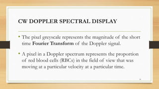 CW DOPPLER SPECTRAL DISPLAY
• The pixel greyscale represents the magnitude of the short
time Fourier Transform of the Doppler signal.
• A pixel in a Doppler spectrum represents the proportion
of red blood cells (RBCs) in the field of view that was
moving at a particular velocity at a particular time.
30
 