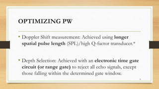 OPTIMIZING PW
• Doppler Shift measurement: Achieved using longer
spatial pulse length (SPL)/high Q-factor transducer.*
• Depth Selection: Achieved with an electronic time gate
circuit (or range gate) to reject all echo signals, except
those falling within the determined gate window.
35
 