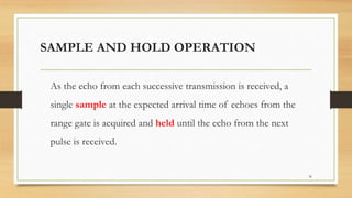 SAMPLE AND HOLD OPERATION
As the echo from each successive transmission is received, a
single sample at the expected arrival time of echoes from the
range gate is acquired and held until the echo from the next
pulse is received.
36
 