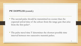 PW DOPPLER (contd.)
• The second pulse should be transmitted no sooner than the
expected arrival time of the echoes from the range gate that arise
from the first pulse*.
• The pulse travel time T determines the shortest possible time
interval between two successive transmit pulses.
38
 