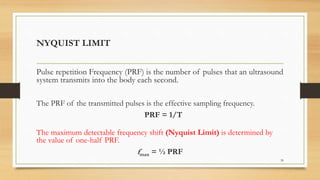 Pulse repetition Frequency (PRF) is the number of pulses that an ultrasound
system transmits into the body each second.
The PRF of the transmitted pulses is the effective sampling frequency.
PRF = 1/T
The maximum detectable frequency shift (Nyquist Limit) is determined by
the value of one-half PRF.
fmax = ½ PRF
39
NYQUIST LIMIT
 