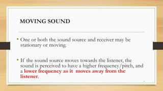 MOVING SOUND
• One or both the sound source and receiver may be
stationary or moving.
• If the sound source moves towards the listener, the
sound is perceived to have a higher frequency/pitch, and
a lower frequency as it moves away from the
listener.
4
 
