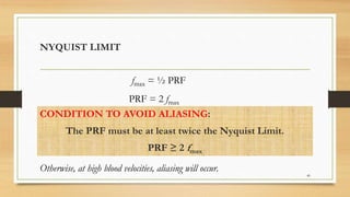 CONDITION TO AVOID ALIASING:
The PRF must be at least twice the Nyquist Limit.
PRF ≥ 2 fmax
40
NYQUIST LIMIT
fmax = ½ PRF
PRF = 2 fmax
Otherwise, at high blood velocities, aliasing will occur.
 