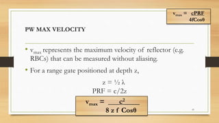 PW MAX VELOCITY
• vmax represents the maximum velocity of reflector (e.g.
RBCs) that can be measured without aliasing.
• For a range gate positioned at depth z,
z = ½ λ
PRF = c/2z
43
vmax = ___c2____
8 z f Cosθ
vmax = cPRF
4fCosθ
 