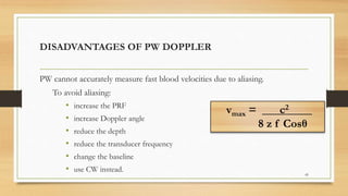 DISADVANTAGES OF PW DOPPLER
PW cannot accurately measure fast blood velocities due to aliasing.
To avoid aliasing:
• increase the PRF
• increase Doppler angle
• reduce the depth
• reduce the transducer frequency
• change the baseline
• use CW instead.
45
vmax = ___c2____
8 z f Cosθ
 