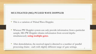 MULTIGATED (MG) PULSED WAVE DOPPLER
• This is a variation of Pulsed Wave Doppler.
• Whereas PW Doppler system can only provide information from a particular
sample, MG PW Doppler obtains information from several depths
simultaneously using multiple gates.
• After demodulation, the received signal is directed to a number of parallel
processing chains - each with slightly different range of gate settings. 47
 