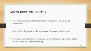MG PW DOPPLER (CONTD.)
• Velocity distribution profile across the vessel cross-section can be
determined.
• It is a useful diagnostic tool for presence of plaques and stenosis.
• Orientation and location of a desired vessel still remain a problem, which
can be solved by Duplex Scanning.
48
 