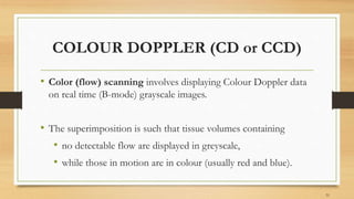 COLOUR DOPPLER (CD or CCD)
• Color (flow) scanning involves displaying Colour Doppler data
on real time (B-mode) grayscale images.
• The superimposition is such that tissue volumes containing
• no detectable flow are displayed in greyscale,
• while those in motion are in colour (usually red and blue).
51
 