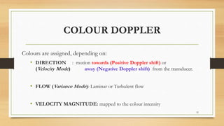 COLOUR DOPPLER
Colours are assigned, depending on:
• DIRECTION : motion towards (Positive Doppler shift) or
(Velocity Mode) away (Negative Doppler shift) from the transducer.
• FLOW (Variance Mode): Laminar or Turbulent flow
• VELOCITY MAGNITUDE: mapped to the colour intensity
52
 
