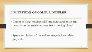LIMITATIONS OF COLOUR DOPPLER
• Clutter of slow-moving solid structures and noise can
overwhelm the smaller echoes from moving blood.
• Spatial resolution of the colour image is lower than
grayscale.
54
 