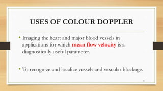 USES OF COLOUR DOPPLER
• Imaging the heart and major blood vessels in
applications for which mean flow velocity is a
diagnostically useful parameter.
• To recognize and localize vessels and vascular blockage.
55
 