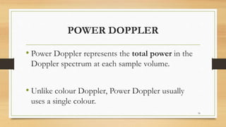 POWER DOPPLER
• Power Doppler represents the total power in the
Doppler spectrum at each sample volume.
• Unlike colour Doppler, Power Doppler usually
uses a single colour.
56
 
