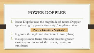 POWER DOPPLER
1. Power Doppler uses the magnitude of return Doppler
signal strength / power /intensity / amplitude alone.
2. It ignores the angle and direction of flow (phase).
3. It adopts slower frame rates and thus has greater
sensitivity to motion of the patient, tissues, and
transducer. 57
Power α Intensity α Amplitude2
 