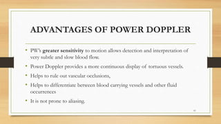 ADVANTAGES OF POWER DOPPLER
• PW’s greater sensitivity to motion allows detection and interpretation of
very subtle and slow blood flow.
• Power Doppler provides a more continuous display of tortuous vessels.
• Helps to rule out vascular occlusions,
• Helps to differentiate between blood carrying vessels and other fluid
occurrences
• It is not prone to aliasing.
61
 
