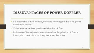 DISADVANTAGES OF POWER DOPPLER
• It is susceptible to flash artifacts, which are colour signals due to its greater
sensitivity to motion.
• No information on flow velocity and direction of flow.
• Evaluation of hemodynamic properties such as the pulsation of flow, is
limited, since, most often, the image frame rate is too low.
62
 
