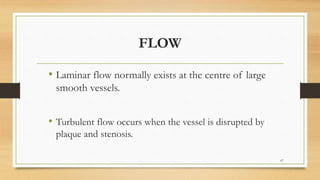 FLOW
• Laminar flow normally exists at the centre of large
smooth vessels.
• Turbulent flow occurs when the vessel is disrupted by
plaque and stenosis.
67
 