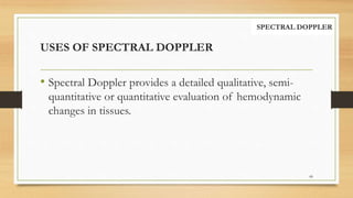 USES OF SPECTRAL DOPPLER
68
SPECTRAL DOPPLER
• Spectral Doppler provides a detailed qualitative, semi-
quantitative or quantitative evaluation of hemodynamic
changes in tissues.
 
