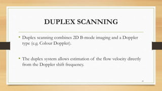 DUPLEX SCANNING
• Duplex scanning combines 2D B-mode imaging and a Doppler
type (e.g. Colour Doppler).
• The duplex system allows estimation of the flow velocity directly
from the Doppler shift frequency.
69
 