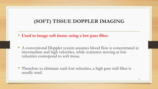 (SOFT) TISSUE DOPPLER IMAGING
• Used to image soft tissue using a low pass filter.
• A conventional Doppler system assumes blood flow is concentrated at
intermediate and high velocities, while scatterers moving at low
velocities correspond to soft tissue.
• Therefore to eliminate such low velocities, a high pass wall filter is
usually used.
72
 