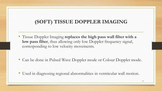 (SOFT) TISSUE DOPPLER IMAGING
• Tissue Doppler Imaging replaces the high pass wall filter with a
low pass filter, thus allowing only low Doppler frequency signal,
corresponding to low velocity movements.
• Can be done in Pulsed Wave Doppler mode or Colour Doppler mode.
• Used in diagnosing regional abnormalities in ventricular wall motion.
73
 