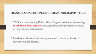 TRANSCRANIAL DOPPLER ULTRASONOGRAPHY (TCD)
• TCD is a non-imaging Pulsed Wave Doppler technique measuring
local blood flow velocity and direction in the proximal portions
of large intracranial arteries.
• Used for evaluation and management of patients with risk of
cerebrovascular disease.
74
 