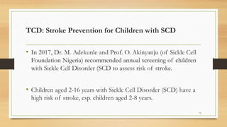 TCD: Stroke Prevention for Children with SCD
• In 2017, Dr. M. Adekunle and Prof. O. Akinyanju (of Sickle Cell
Foundation Nigeria) recommended annual screening of children
with Sickle Cell Disorder (SCD to assess risk of stroke.
• Children aged 2-16 years with Sickle Cell Disorder (SCD) have a
high risk of stroke, esp. children aged 2-8 years.
75
 