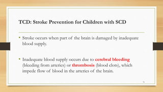 TCD: Stroke Prevention for Children with SCD
• Stroke occurs when part of the brain is damaged by inadequate
blood supply.
• Inadequate blood supply occurs due to cerebral bleeding
(bleeding from arteries) or thrombosis (blood clots), which
impede flow of blood in the arteries of the brain.
76
 