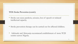 TCD: Stroke Prevention (contd.)
• Stroke can cause paralysis, seizures, loss of speech or reduced
intellectual capacity.
• Stroke prevention therapy can be carried out for affected children.
• Adekunle and Akinyanju recommend establishment of more TCD
centres across Nigeria.
78
 