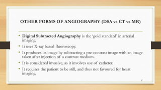 OTHER FORMS OF ANGIOGRAPHY (DSA vs CT vs MR)
• Digital Subtracted Angiography is the ‘gold standard’ in arterial
imaging.
• It uses X-ray based fluoroscopy.
• It produces its image by subtracting a pre-contrast image with an image
taken after injection of a contrast medium.
• It is considered invasive, as it involves use of catheter.
• It requires the patient to be still, and thus not favoured for heart
imaging.
87
 