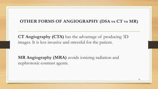 OTHER FORMS OF ANGIOGRAPHY (DSA vs CT vs MR)
CT Angiography (CTA) has the advantage of producing 3D
images. It is less invasive and stressful for the patient.
MR Angiography (MRA) avoids ionizing radiation and
nephrotoxic contrast agents.
88
 