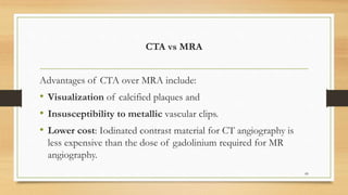 CTA vs MRA
Advantages of CTA over MRA include:
• Visualization of calcified plaques and
• Insusceptibility to metallic vascular clips.
• Lower cost: Iodinated contrast material for CT angiography is
less expensive than the dose of gadolinium required for MR
angiography.
89
 