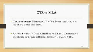 CTA vs MRA
• Coronary Artery Disease: CTA offers better sensitivity and
specificity better than MRA.
• Arterial Stenosis of the Aortoiliac and Renal Arteries: No
statistically significant difference between CTA and MRA.
90
 