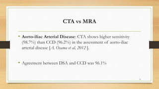 CTA vs MRA
• Aorto-iliac Arterial Disease: CTA shows higher sensitivity
(98.7%) than CCD (96.2%) in the assessment of aorto-iliac
arterial disease [A. Osama et al, 2012 ].
• Agreement between DSA and CCD was 96.1%
91
 