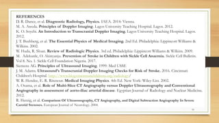 REFERENCES
D. R. Dance, et al. Diagnostic Radiology, Physics. IAEA. 2014: Vienna.
M. A. Aweda. Principles of Doppler Imaging. Lagos University Teaching Hospital. Lagos. 2012.
K. O. Soyebi. An Introduction to Transcranial Doppler Imaging. Lagos University Teaching Hospital. Lagos.
2012.
J. T. Bushberg, et al. The Essential Physics of Medical Imaging. 2nd Ed. Philadelphia: Lippincott Williams &
Wilkins. 2002.
W. Huda, R. Sloan. Review of Radiologic Physics. 3rd ed. Philadelphia: Lippincott Williams & Wilkins. 2009.
M. Adekunle, O. Akinyanju. Prevention of Stroke in Children with Sickle Cell Anaemia. Sickle Cell Bulletin.
Vol 8. No. 1. Sickle Cell Foundation Nigeria. 2017.
Siemens AG. Principles of Ultrasound Imaging. 1999: Med USSE
J. M. Adams. Ultrasound’s Transcranial Doppler Imaging Checks for Risk of Stroke. 2016. Cincinnati
Children’s Hospital. http://www.blog.cincinnatichildrens.org/radiology/
W. R. Hendee, E. R. Ritenour. Medical Imaging Physics. 4th Ed. New York: Wiley-Liss. 2002.
A. Osama, et al. Role of Multi-Slice CT Angiography versus Doppler Ultrasonography and Conventional
Angiography in assessment of aorto-iliac arterial disease. Egyptian Journal of Radiology and Nuclear Medicine.
2012.
R. Herzig, et al. Comparison Of Ultrasonography, CT Angiography, and Digital Subtraction Angiography In Severe
Carotid Stenoses. European Journal of Neurology. 2004.
93
 