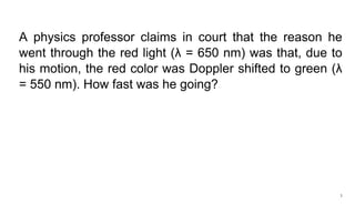 1
A physics professor claims in court that the reason he
went through the red light (λ = 650 nm) was that, due to
his motion, the red color was Doppler shifted to green (λ
= 550 nm). How fast was he going?
 